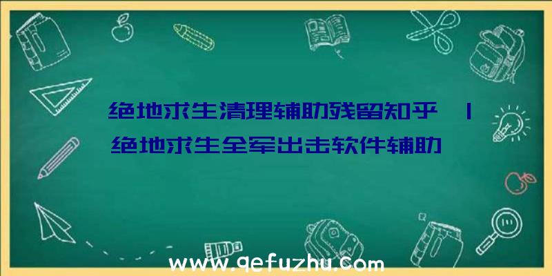 「绝地求生清理辅助残留知乎」|绝地求生全军出击软件辅助